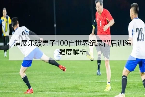 潘展乐破男子100自世界纪录背后训练强度解析